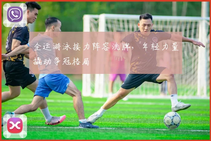 全运游泳接力阵容洗牌，年轻力量撬动争冠格局