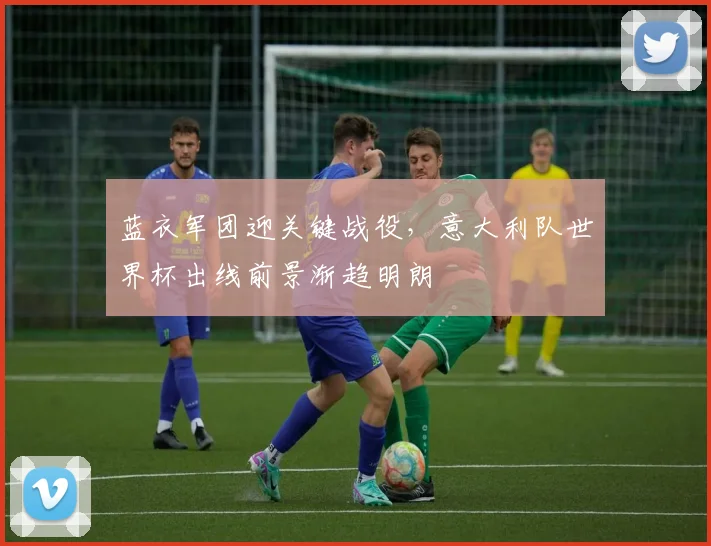 蓝衣军团迎关键战役，意大利队世界杯出线前景渐趋明朗