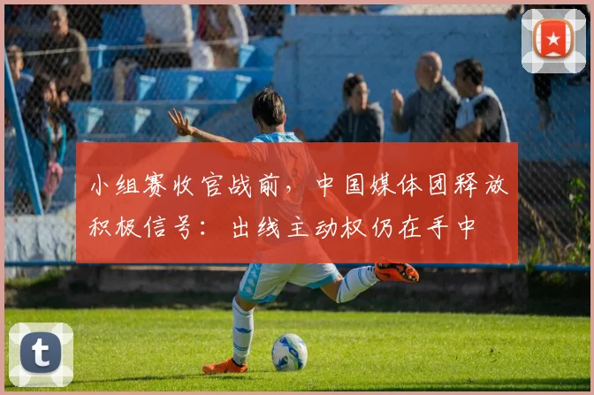 小组赛收官战前，中国媒体团释放积极信号：出线主动权仍在手中