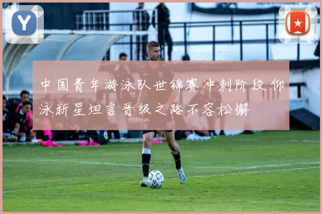 中国青年游泳队世锦赛冲刺阶段 仰泳新星坦言晋级之路不容松懈
