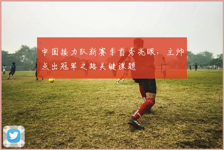 中国接力队新赛季首秀亮眼，主帅点出冠军之路关键课题