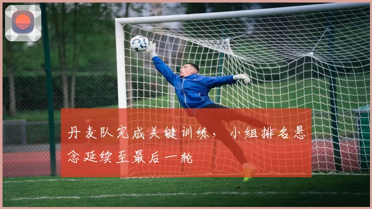 丹麦队完成关键训练，小组排名悬念延续至最后一轮