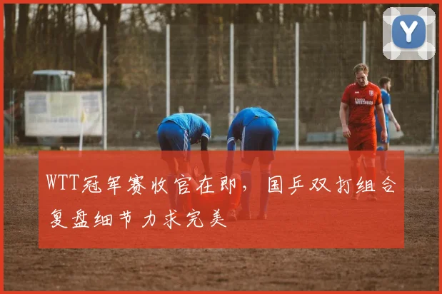 WTT冠军赛收官在即，国乒双打组合复盘细节力求完美