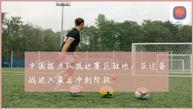 中国接力队抵达赛区驻地，亚运备战进入最后冲刺阶段