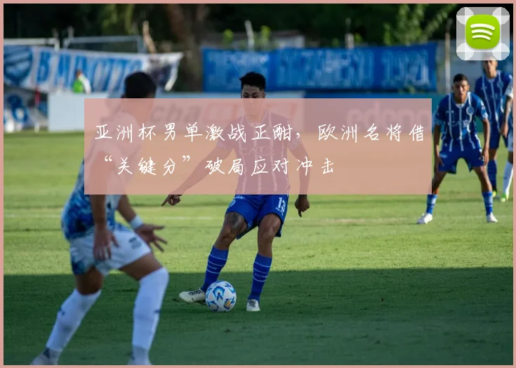 亚洲杯男单激战正酣，欧洲名将借“关键分”破局应对冲击