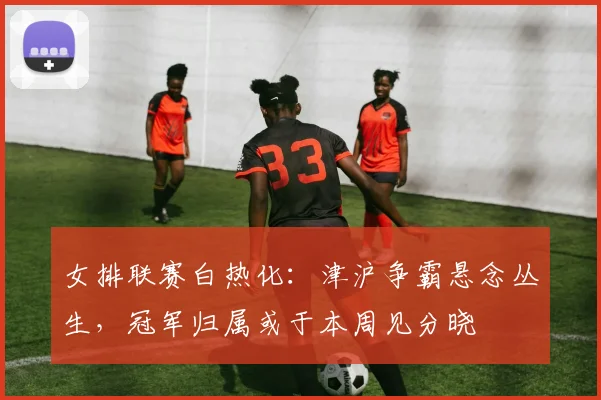 女排联赛白热化：津沪争霸悬念丛生，冠军归属或于本周见分晓