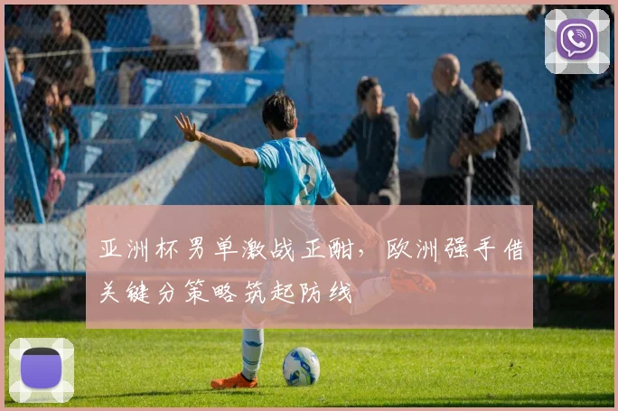 亚洲杯男单激战正酣，欧洲强手借关键分策略筑起防线