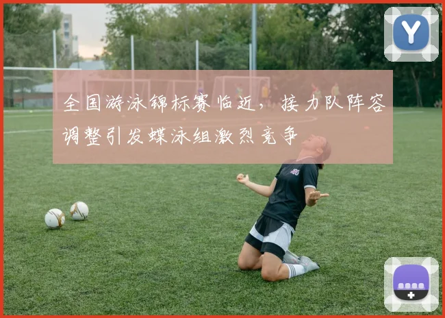 全国游泳锦标赛临近，接力队阵容调整引发蝶泳组激烈竞争