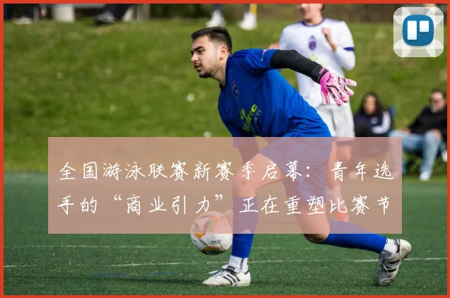 全国游泳联赛新赛季启幕：青年选手的“商业引力”正在重塑比赛节奏