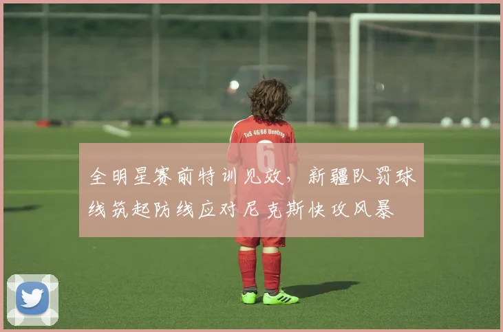 全明星赛前特训见效，新疆队罚球线筑起防线应对尼克斯快攻风暴