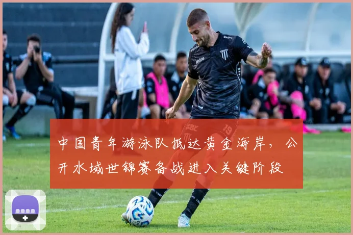 中国青年游泳队抵达黄金海岸，公开水域世锦赛备战进入关键阶段