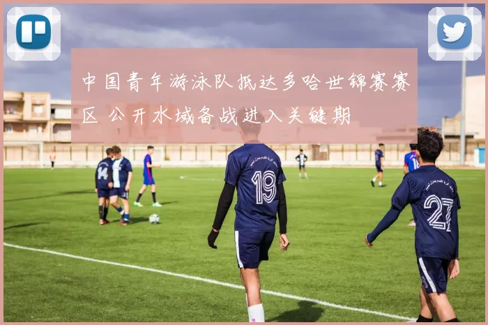 中国青年游泳队抵达多哈世锦赛赛区 公开水域备战进入关键期
