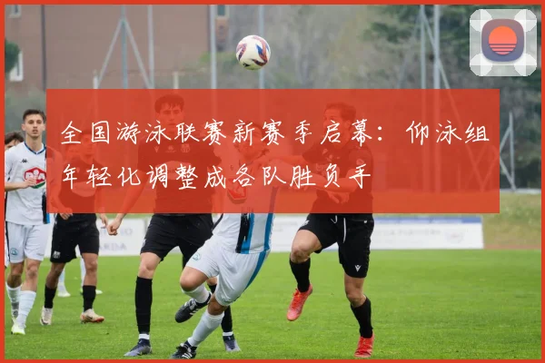 全国游泳联赛新赛季启幕：仰泳组年轻化调整成各队胜负手