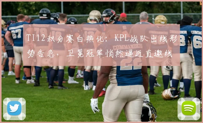 TI12积分赛白热化：KPL战队出线形势告急，卫冕冠军悄然逼近直邀线