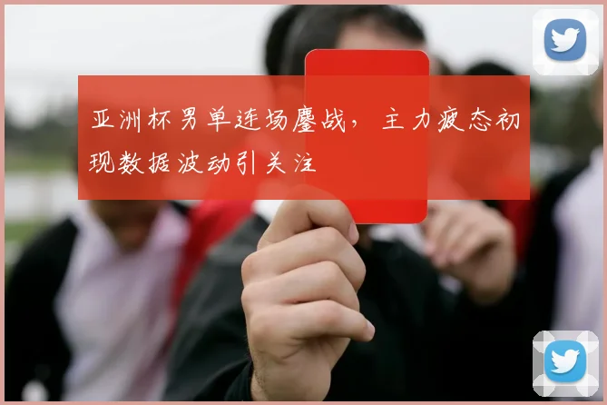 亚洲杯男单连场鏖战，主力疲态初现数据波动引关注
