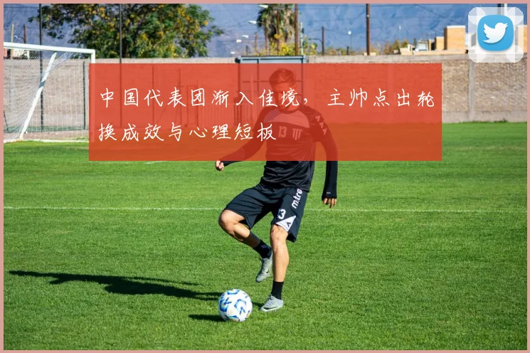 中国代表团渐入佳境，主帅点出轮换成效与心理短板