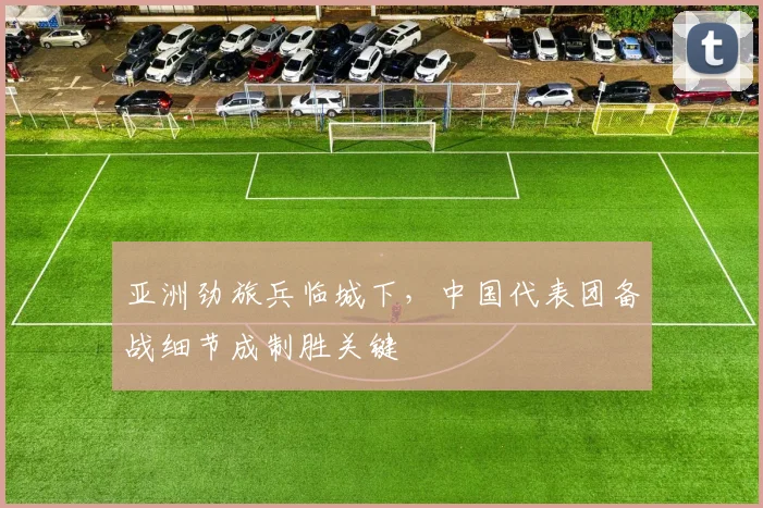 亚洲劲旅兵临城下，中国代表团备战细节成制胜关键