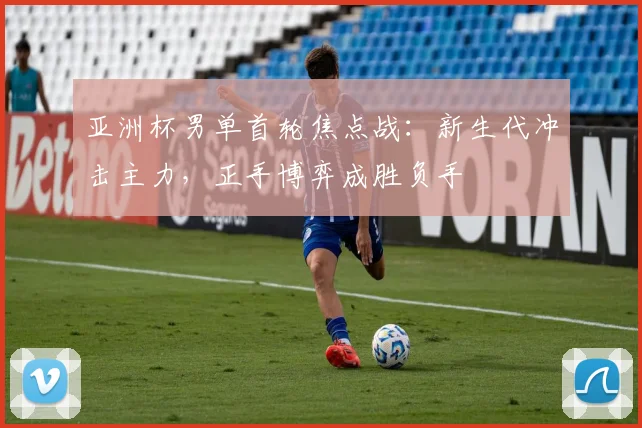 亚洲杯男单首轮焦点战：新生代冲击主力，正手博弈成胜负手
