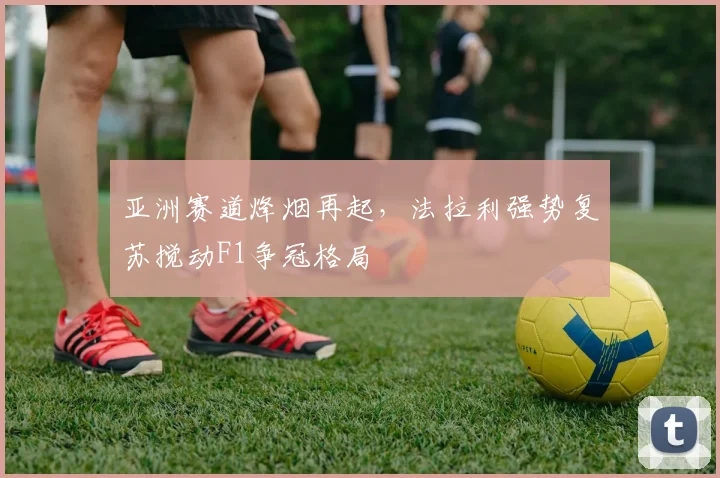 亚洲赛道烽烟再起，法拉利强势复苏搅动F1争冠格局