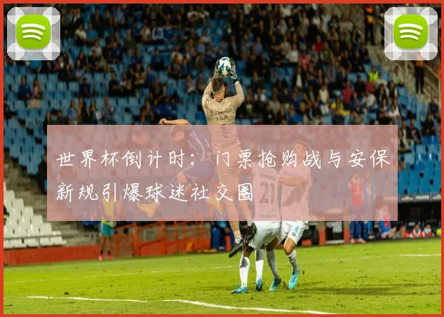 世界杯倒计时：门票抢购战与安保新规引爆球迷社交圈