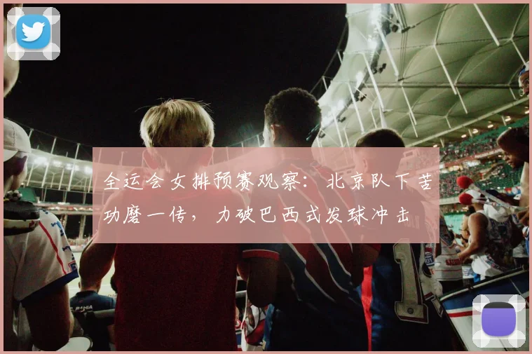 全运会女排预赛观察：北京队下苦功磨一传，力破巴西式发球冲击