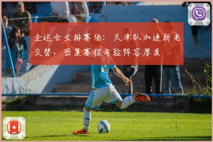 全运会女排赛场：天津队加速新老交替，密集赛程考验阵容厚度