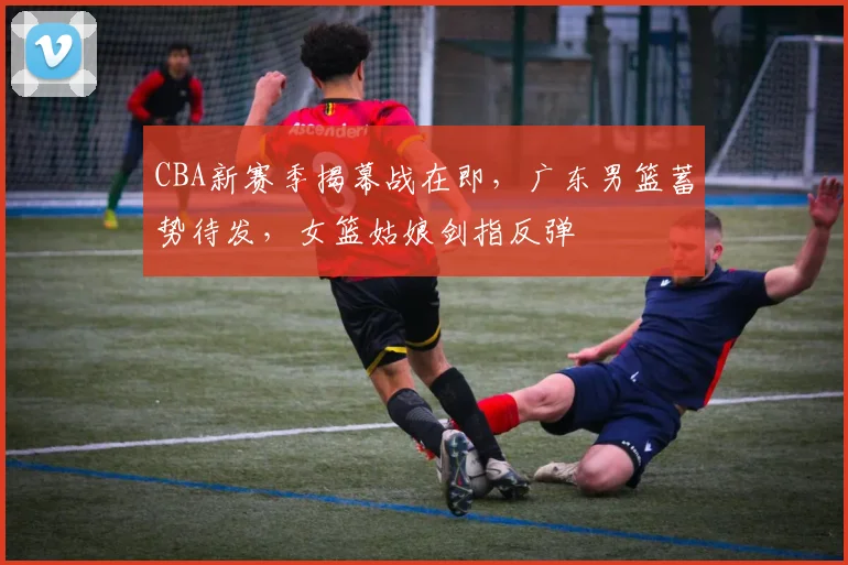 CBA新赛季揭幕战在即，广东男篮蓄势待发，女篮姑娘剑指反弹