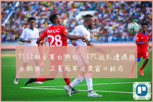 TI12积分赛白热化：KPL战队遭遇抢分瓶颈，卫冕冠军逆袭窗口犹存