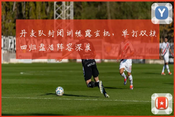 丹麦队封闭训练露玄机，单打双核回归盘活阵容深度