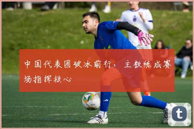 中国代表团破冰前行，主教练成赛场指挥核心