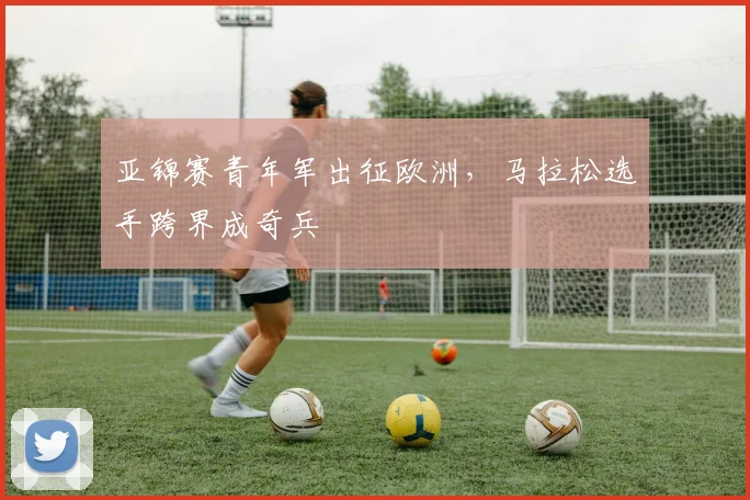 亚锦赛青年军出征欧洲，马拉松选手跨界成奇兵