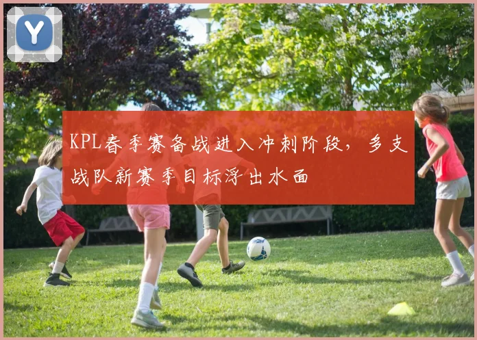 KPL春季赛备战进入冲刺阶段，多支战队新赛季目标浮出水面