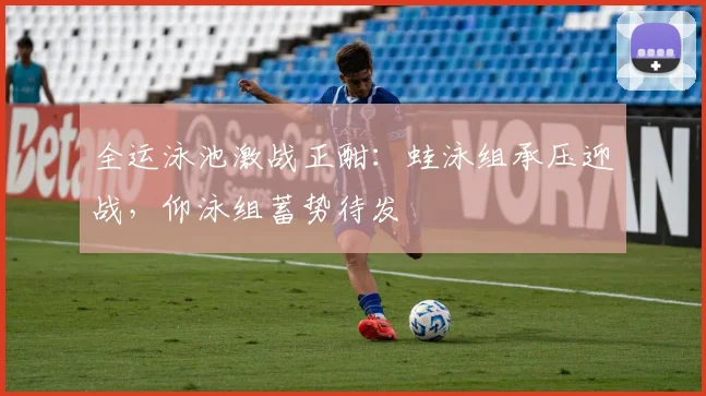 全运泳池激战正酣：蛙泳组承压迎战，仰泳组蓄势待发