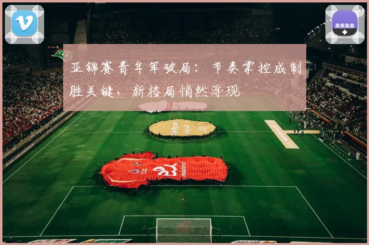 亚锦赛青年军破局：节奏掌控成制胜关键，新格局悄然浮现