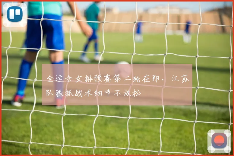 全运会女排预赛第二轮在即，江苏队狠抓战术细节不放松